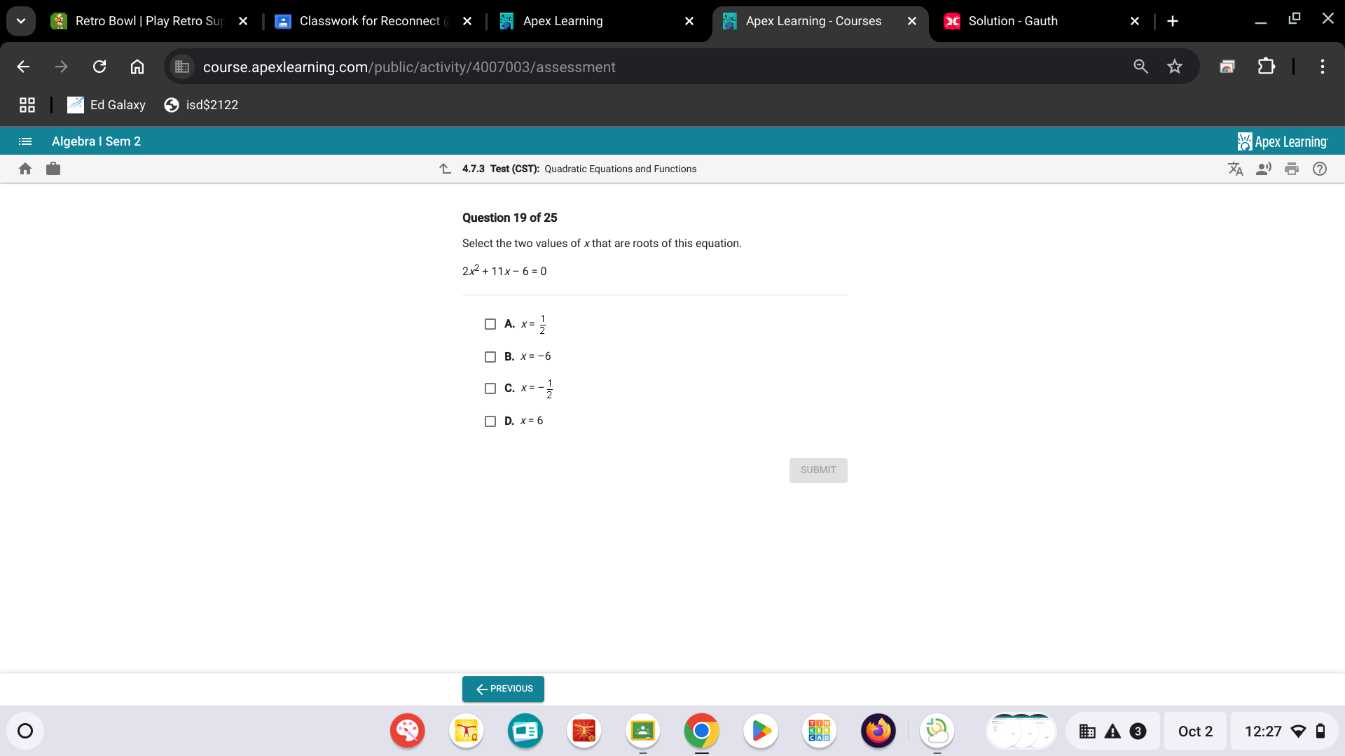 Retro Bowl | Play Retro Sup Classwork for Reconnect ( Apex Learning Apex Learning - Courses Solution - Gauth
G n course.apexlearning.com/public/activity/4007003/assessment
Ed Galaxy isd$2122
Algebra I Sem 2 ※ Apex Learning
4.7.3 Test (CST): Quadratic Equations and Functions
Question 19 of 25
Select the two values of x that are roots of this equation.
2x^2+11x-6=0
A. x= 1/2 
B. x=-6
C. x=- 1/2 
D. x=6
SUBMIT
← previous
Oct 2 12:27