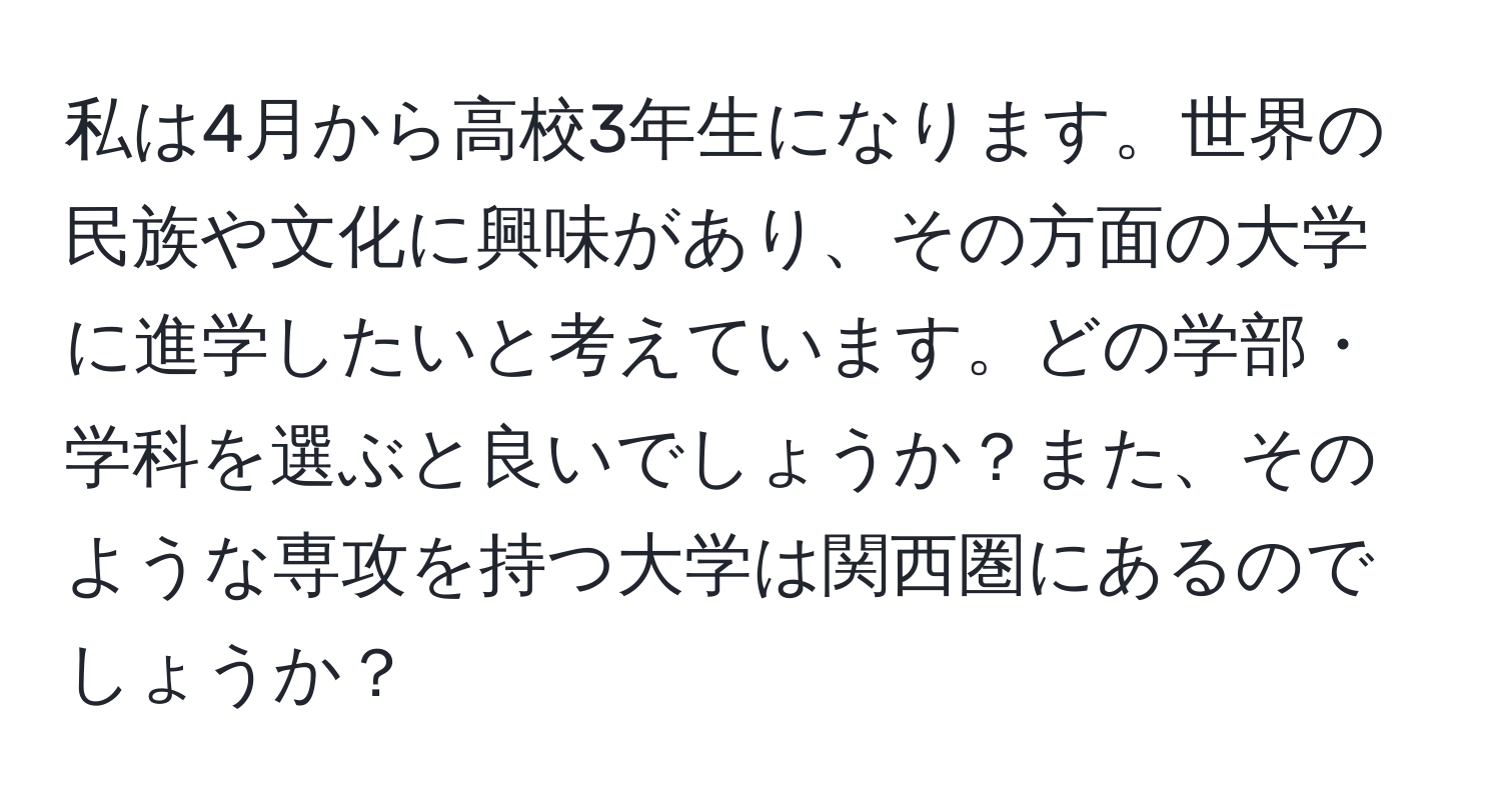 私は4月から高校3年生になります。世界の民族や文化に興味があり、その方面の大学に進学したいと考えています。どの学部・学科を選ぶと良いでしょうか？また、そのような専攻を持つ大学は関西圏にあるのでしょうか？