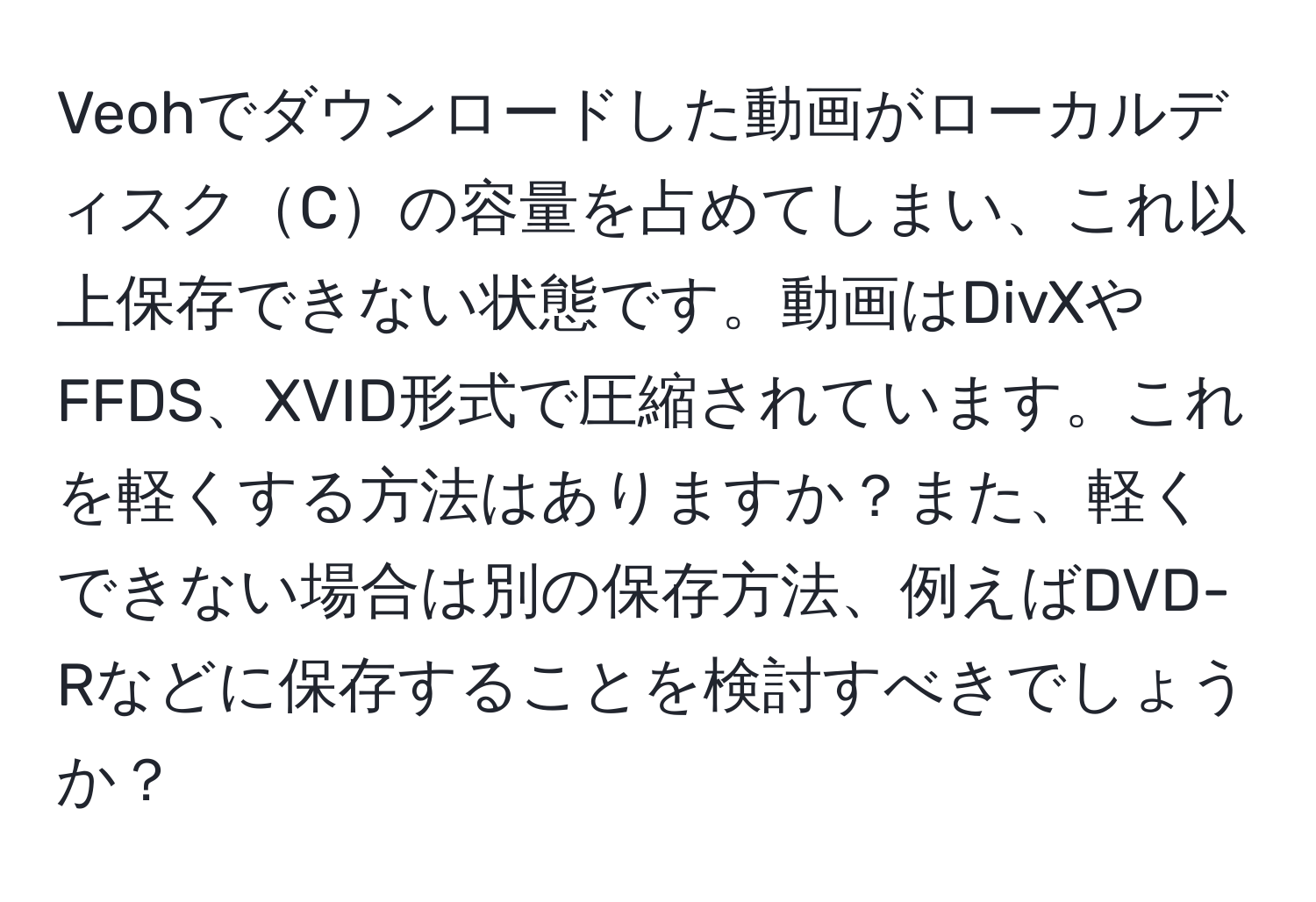 Veohでダウンロードした動画がローカルディスクCの容量を占めてしまい、これ以上保存できない状態です。動画はDivXやFFDS、XVID形式で圧縮されています。これを軽くする方法はありますか？また、軽くできない場合は別の保存方法、例えばDVD-Rなどに保存することを検討すべきでしょうか？