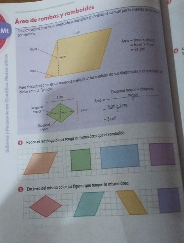 Área de rombos y romboides 
Mt Para calcular el área de un romboide se multiplica la medida de su base por la medida de se da
rPa =base* al
=6cm* 4cm
=24cm^2 o E 

divide entre 2. Ejemplo. 
Diagon almayor* diagonal
Area= menor/2 
= (3cm* 2cm)/2 
=3cm^2
D Rodea el rectángulo que tenga la misma área que el romboide. 
② Encierra del mismo color las figuras que tengan la misma área.