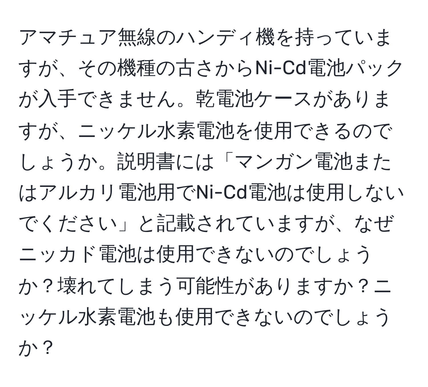 アマチュア無線のハンディ機を持っていますが、その機種の古さからNi-Cd電池パックが入手できません。乾電池ケースがありますが、ニッケル水素電池を使用できるのでしょうか。説明書には「マンガン電池またはアルカリ電池用でNi-Cd電池は使用しないでください」と記載されていますが、なぜニッカド電池は使用できないのでしょうか？壊れてしまう可能性がありますか？ニッケル水素電池も使用できないのでしょうか？