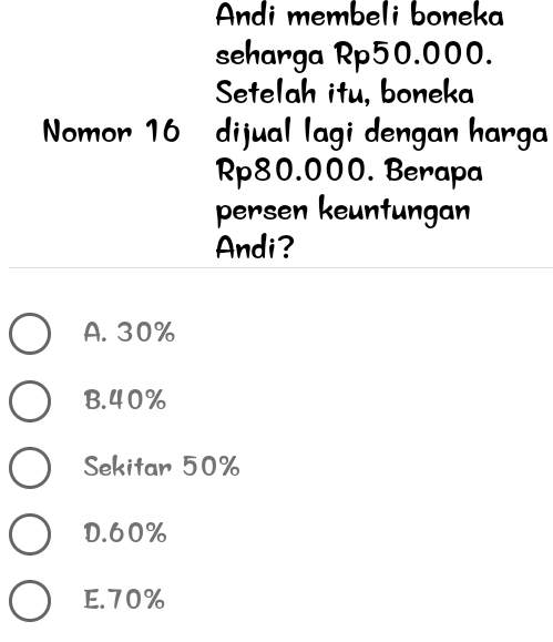 Andi membeli boneka
seharga Rp50.000.
Setelah itu, boneka
Nomor 16 dijual lagi dengan harga
Rp80.000. Berapa
persen keuntungan
Andi?
A. 30%
B. 40%
Sekitar 50%
D. 60%
E. 70%