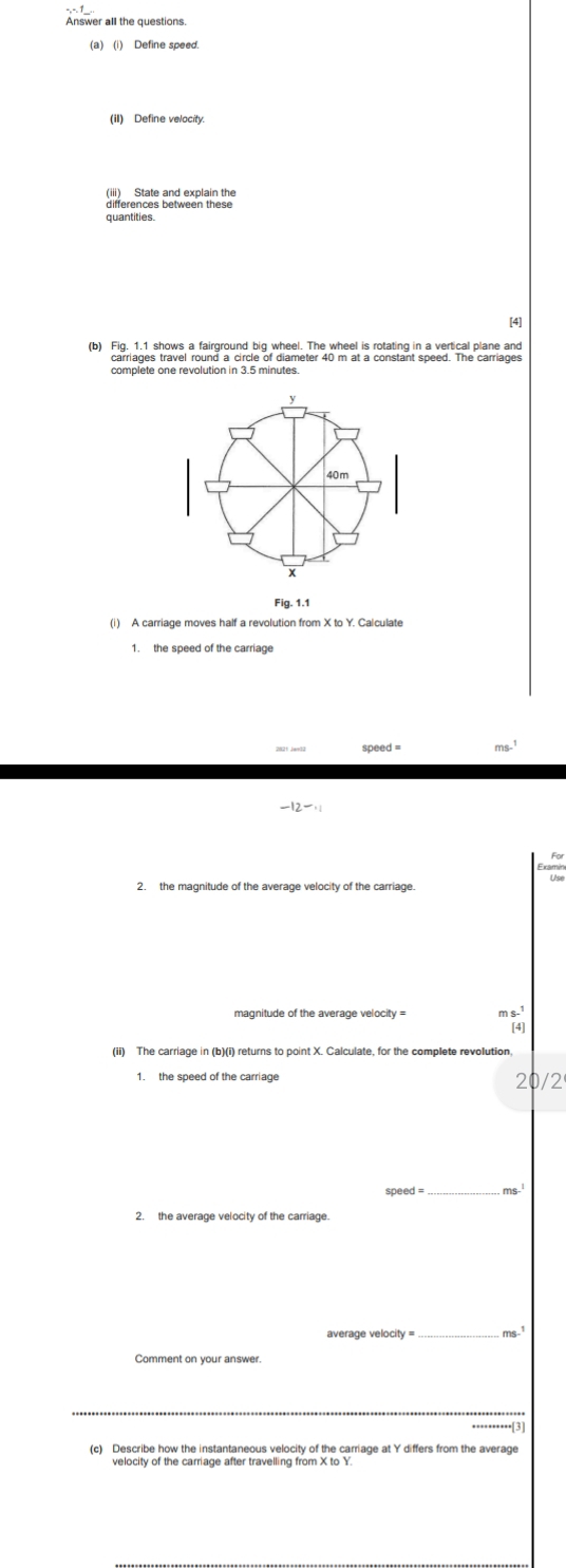 Answer all the questions. 
(iI) Define velocity. 
(iii) State and explain the 
differences between these 
quantities. 
[4] 
carriages travel round a circle of diameter 40 m at a constant speed. The carriages 
complete one revolution in 3.5 minutes. 
Fig. 1.1 
(i) A carriage moves half a revolution from X to Y. Calculate
ms.^1
-12-.1
2. the magnitude of the average velocity of the carriage.
m s 
[4] 
(ii) The carriage in (b)(i) returns to point X. Calculate, for the complete revolution. 
21 12
_
ms-^1
2. the average velocity of the carriage. 
_ ms^1.[3 
(c) Describe how the instantaneous velocity of the carriage at Y differs from the average 
velocity of the carriage after travelling from X to Y