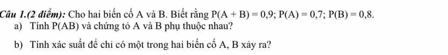 Câu 1.(2 điểm): Cho hai biến cố A và B. Biết rằng P(A+B)=0,9; P(A)=0,7; P(B)=0,8. 
a) Tính P(AB) và chứng tỏ A và B phụ thuộc nhau? 
b) Tính xác suất để chỉ có một trong hai biến cố A, B xảy ra?