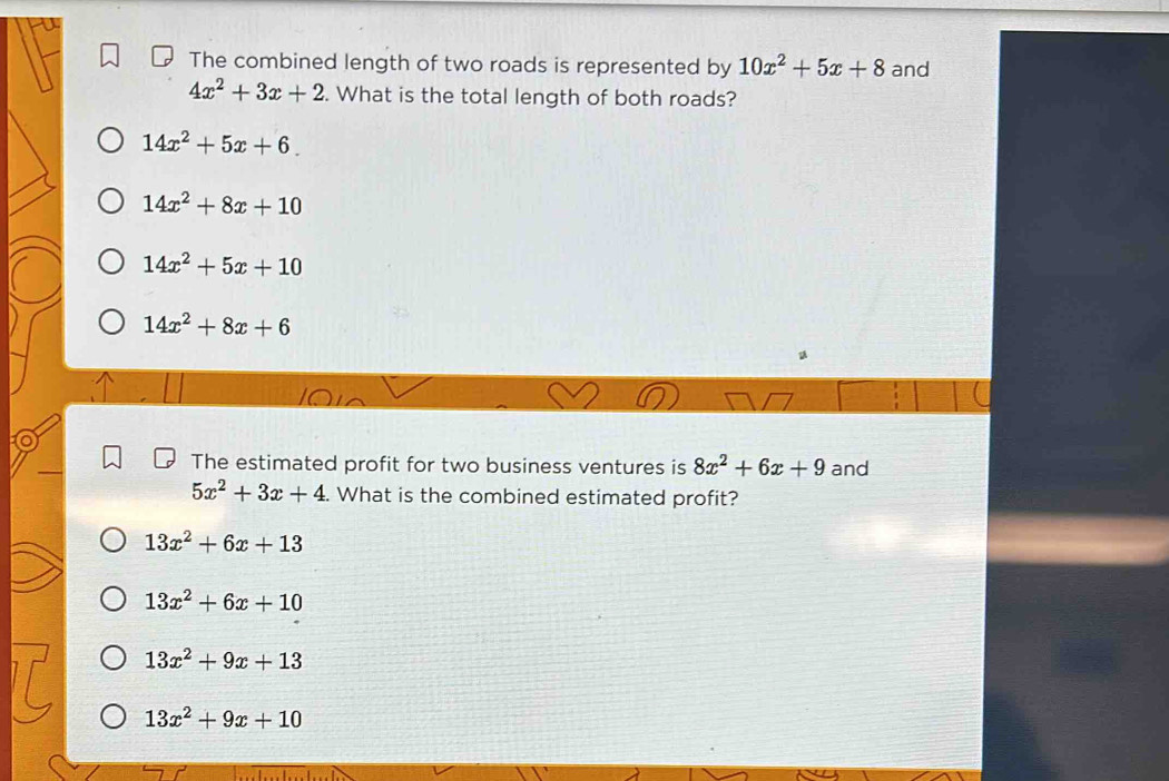 The combined length of two roads is represented by 10x^2+5x+8 and
4x^2+3x+2. What is the total length of both roads?
14x^2+5x+6.
14x^2+8x+10
14x^2+5x+10
14x^2+8x+6
u
t
The estimated profit for two business ventures is 8x^2+6x+9 and
5x^2+3x+4 What is the combined estimated profit?
13x^2+6x+13
13x^2+6x+10
13x^2+9x+13
13x^2+9x+10