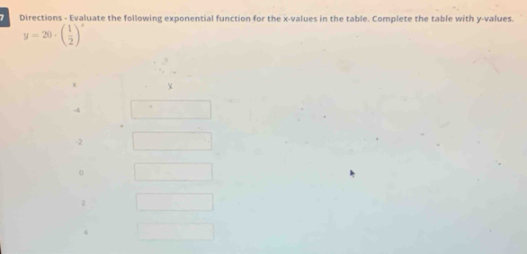 Directions - Evaluate the following exponential function for the x -values in the table. Complete the table with y -values.
y=20· beginpmatrix  1/2 end(pmatrix)^x
χ
-4
-2
2
4