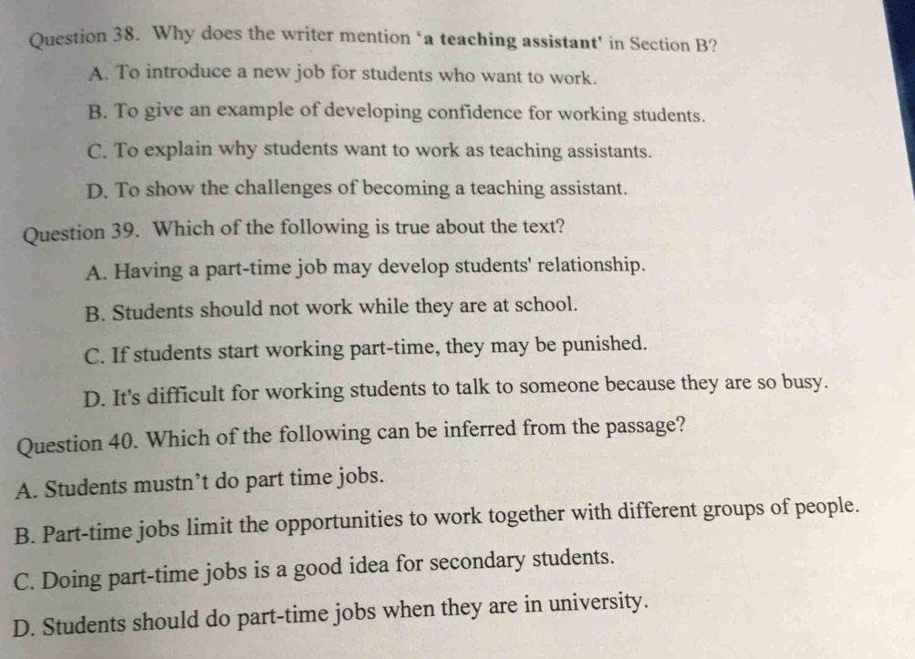 Why does the writer mention ‘a teaching assistant' in Section B?
A. To introduce a new job for students who want to work.
B. To give an example of developing confidence for working students.
C. To explain why students want to work as teaching assistants.
D. To show the challenges of becoming a teaching assistant.
Question 39. Which of the following is true about the text?
A. Having a part-time job may develop students' relationship.
B. Students should not work while they are at school.
C. If students start working part-time, they may be punished.
D. It's difficult for working students to talk to someone because they are so busy.
Question 40. Which of the following can be inferred from the passage?
A. Students mustn’t do part time jobs.
B. Part-time jobs limit the opportunities to work together with different groups of people.
C. Doing part-time jobs is a good idea for secondary students.
D. Students should do part-time jobs when they are in university.