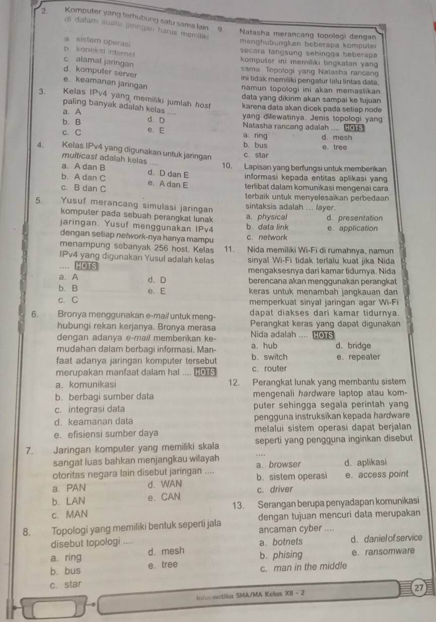 Komputer yang terhubung satu sama lain 9
di dalam suatu jarıngan harus memiliki
Natasha merancang topologi dengan
a sistem operasi
menghübungkan beberapa kompule
b. koneksi internet
secara langsung sehingga beberapa
c. alamat jaringan
komputer ini memiliki tingkatan yang 
sama. Topologi yang Natasha rancan
d. kompuler server
ini tidak memiliki pengatur lalu lintas data.
e. keamanan jaringan
namun topologi ini akan memastikan 
data yang dikirim akan sampai ke tujuan
3. Kelas IPv4 yang memiliki jumlah host karena data akan dicek pada setiap node
paling banyak adalah kelas
a. A _yang dilewatinya. Jenis topologi yan
d. D Natasha rancang adalah .... HOTS
b. B e. E
c. C a ring d mesh
b. bus e. tree
4. Kelas IPv4 yang digunakan untuk jaringan c. star
multicast adalah kelas ....
10. Lapisan yang berfungsi untuk memberikan
a. A dan B d. D dan E
informasi kepada entitas aplikasi yang
b. A dan C e. A dan E
c. B dan C terlibat dalam komunikasi mengenai cara
terbaik untuk menyelesaikan perbedaan
5. Yusuf merancang simulasi jaringan sintaksis adalah ... layer.
komputer pada sebuah perangkat lunak a. physical d. presentation
jaringan. Yusuf menggunakan IPv4 b. data link e.application
dengan setiap network-nya hanya mampu c. network
menampung sebanyak 256 host. Kelas 11. Nida memiliki Wi-Fi di rumahnya, namun
IPv4 yang digunakan Yusul adalah kelas sinyal Wi-Fi tidak terlalu kuat jika Nida
…… HOTS mengaksesnya dari kamar tidurnya. Nida
a. A d. D berencana akan menggunakan perangkat
b. B e. E keras untuk menambah jangkauan dan
c. C
memperkuat sinyal jaringan agar Wi-Fi
dapat diakses dari kamar tidurnya.
6. Bronya menggunakan e-mail untuk meng- Perangkat keras yang dapat digunakan
hubungi rekan kerjanya. Bronya merasa
dengan adanya e-mail memberikan ke- Nida adalah .... HOTS
mudahan dalam berbagi informasi. Man- a. hub d. bridge
faat adanya jaringan komputer tersebut b. switch e. repeater
merupakan manfaat dalam hal .... HOTS c. router
a. komunikasi 12. Perangkat lunak yang membantu sistem
b. berbagi sumber data mengenali hardware laptop atau kom-
c. integrasi data puter sehingga segala perintah yang
d. keamanan data pengguna instruksikan kepada hardware
e. efisiensi sumber daya melalui sistem operasi dapat berjalan
7. Jaringan komputer yang memiliki skala seperti yang pengguna inginkan disebut
sangat luas bahkan menjangkau wilayah a. browser d. aplikasi
otoritas negara lain disebut jaringan .... b. sistem operasi e. access point
a. PAN d. WAN
c. driver
b. LAN e. CAN
c. MAN 13. Serangan berupa penyadapan komunikasi
8. Topologi yang memiliki bentuk seperti jala dengan tujuan mencuri data merupakan
ancaman cyber ....
disebut topologi .... a. botnets d. daniel of service
a. ring d. mesh
e. tree b. phising e.ransomware
b. bus c. man in the middle
c. star
Informatika SMA/MA Kelas XII - 2 27