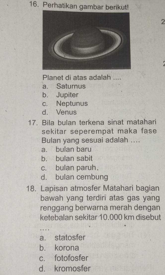 Perhatikan gambar berikut!
2
Planet di atas adalah ....
a. Saturnus
b. Jupiter
c. Neptunus
d. Venus
17. Bila bulan terkena sinat matahari
sekitar seperempat maka fase
Bulan yang sesuai adalah ....
a. bulan baru
b. bulan sabit
c. bulan paruh.
d. bulan cembung
18. Lapisan atmosfer Matahari bagian
bawah yang terdiri atas gas yang
renggang berwarna merah dengan
ketebalan sekitar 10.000 km disebut
…
a. statosfer
b. korona
c. fotofosfer
d. kromosfer