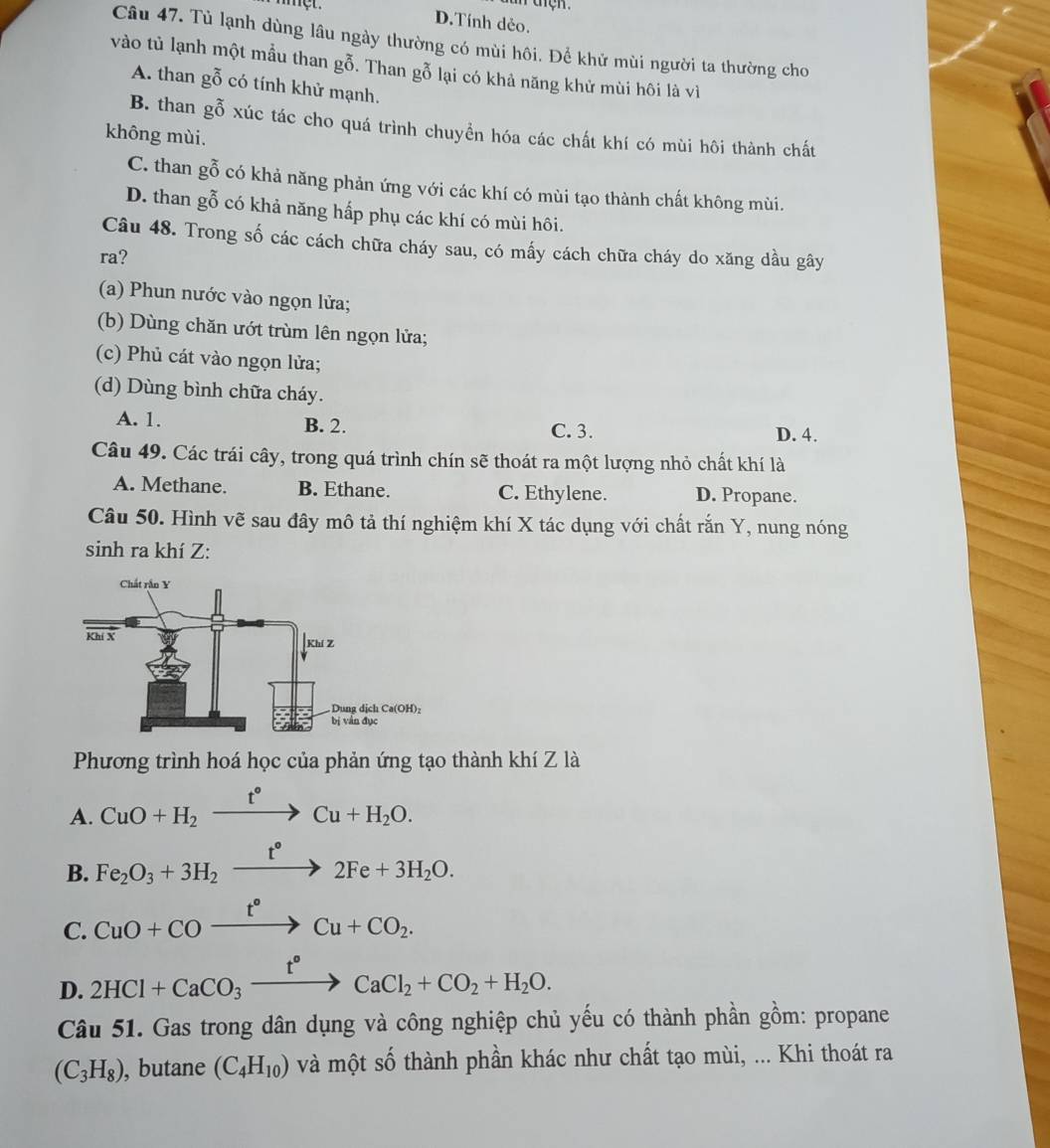 met. D.Tính dẻo.
Câu 47. Tù lạnh dùng lâu ngày thường có mùi hôi. Để khử mùi người ta thường cho
vào tủ lạnh một mầu than gỗ. Than gỗ lại có khả năng khử mùi hôi là vì
A. than gỗ có tính khử mạnh.
B. than gỗ xúc tác cho quá trình chuyển hóa các chất khí có mùi hôi thành chất
không mùi.
C. than gỗ có khả năng phản ứng với các khí có mùi tạo thành chất không mùi.
D. than gỗ có khả năng hấp phụ các khí có mùi hôi.
Câu 48. Trong số các cách chữa cháy sau, có mấy cách chữa cháy do xăng dầu gây
ra?
(a) Phun nước vào ngọn lửa;
(b) Dùng chăn ướt trùm lên ngọn lửa;
(c) Phủ cát vào ngọn lửa;
(d) Dùng bình chữa cháy.
A. 1. B. 2. C. 3. D. 4.
Câu 49. Các trái cây, trong quá trình chín sẽ thoát ra một lượng nhỏ chất khí là
A. Methane. B. Ethane. C. Ethylene. D. Propane.
Câu 50. Hình vẽ sau đây mô tả thí nghiệm khí X tác dụng với chất rắn Y, nung nóng
sinh ra khí Z:
Phương trình hoá học của phản ứng tạo thành khí Z là
A. CuO+H_2xrightarrow t°Cu+H_2O.
B. Fe_2O_3+3H_2xrightarrow t°2Fe+3H_2O.
C. CuO+COxrightarrow t°Cu+CO_2.
D. 2HCl+CaCO_3xrightarrow t°CaCl_2+CO_2+H_2O.
Câu 51. Gas trong dân dụng và công nghiệp chủ yếu có thành phần gồm: propane
(C_3H_8) , butane (C_4H_10) và một số thành phần khác như chất tạo mùi, ... Khi thoát ra