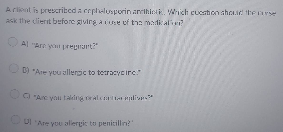 A client is prescribed a cephalosporin antibiotic. Which question should the nurse
ask the client before giving a dose of the medication?
A) "Are you pregnant?"
B) "Are you allergic to tetracycline?"
C) "Are you taking oral contraceptives?"
D) "Are you allergic to penicillin?"