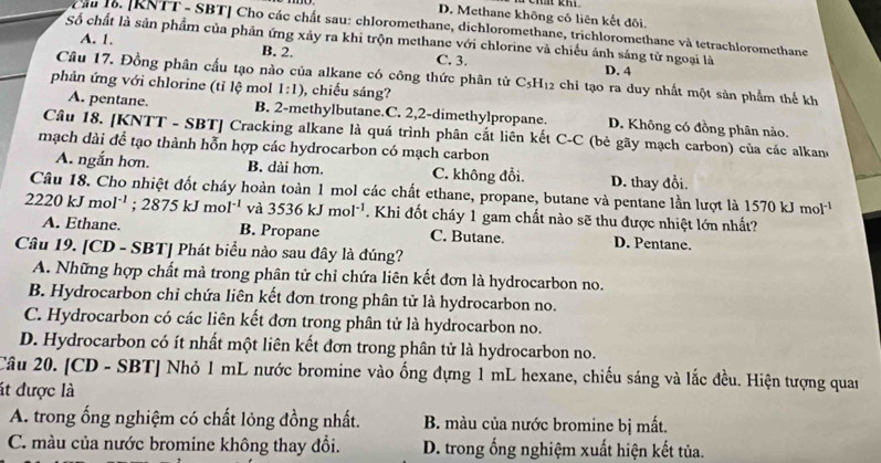 D. Methane không có liên kết đôi.
Cầu 16. [RNTT - SBT] Cho các chất sau: chloromethane, dichloromethane, trichloromethane và tetrachloromethane
A. 1.
Số chất là sản phẩm của phản ứng xảy ra khi trộn methane với chlorine và chiếu ánh sáng tử ngoại là D. 4
B. 2
C. 3.
Câu 17. Đồng phân cấu tạo nào của alkane có công thức phân từ C_5H_12 chi tạo ra duy nhất một sản phẩm thế kh
phản ứng với chlorine (tỉ lệ mol 1:1) , chiếu sáng?
A. pentane. B. 2-methylbutane.C. 2,2-dimethylpropane. D. Không có đồng phân nào.
Câu 18. [KNTT - SBT] Cracking alkane là quá trình phân cắt liên kết C-C (bè gãy mạch carbon) của các alkand
mạch dài để tạo thành hỗn hợp các hydrocarbon có mạch carbon
A. ngắn hơn. B. dài hơn. C. không đổi. D. thay đổi.
Câu 18. Cho nhiệt đốt cháy hoàn toàn 1 mol các chất ethane, propane, butane và pentane lần lượt là 1570kJmol^(-1)
2220kJmol^(-1);2875kJmol^(-1) và 3536kJmol^(-1). Khi đốt cháy 1 gam chất nào sẽ thu được nhiệt lớn nhất?
A. Ethane. B. Propane C. Butane. D. Pentane.
Câu 19. [CD - SBT] Phát biểu nào sau đây là đúng?
A. Những hợp chất mà trong phân tử chỉ chứa liên kết đơn là hydrocarbon no.
B. Hydrocarbon chỉ chứa liên kết đơn trong phân tử là hydrocarbon no.
C. Hydrocarbon có các liên kết đơn trong phân tử là hydrocarbon no.
D. Hydrocarbon có ít nhất một liên kết đơn trong phân tử là hydrocarbon no.
Câu 20. [CD - SBT] Nhỏ 1 mL nước bromine vào ống đựng 1 mL hexane, chiếu sáng và lắc đều. Hiện tượng quan
át được là
A. trong ống nghiệm có chất lỏng đồng nhất. B. màu của nước bromine bị mất.
C. màu của nước bromine không thay đổi. D. trong ống nghiệm xuất hiện kết tủa.