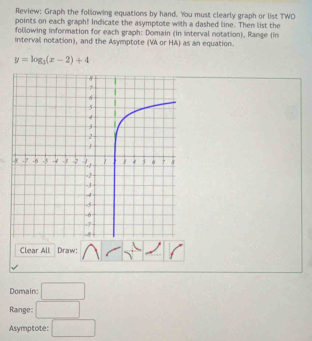 Review: Graph the following equations by hand. You must clearly graph or list TWO 
points on each graph! Indicate the asymptote with a dashed line. Then list the 
following information for each graph: Domain (in interval notation), Range (in 
interval notation), and the Asymptote (VA or HA) as an equation.
y=log _3(x-2)+4
Clear All Draw: 
Domain: □ 
Range: □ 
Asymptote: □