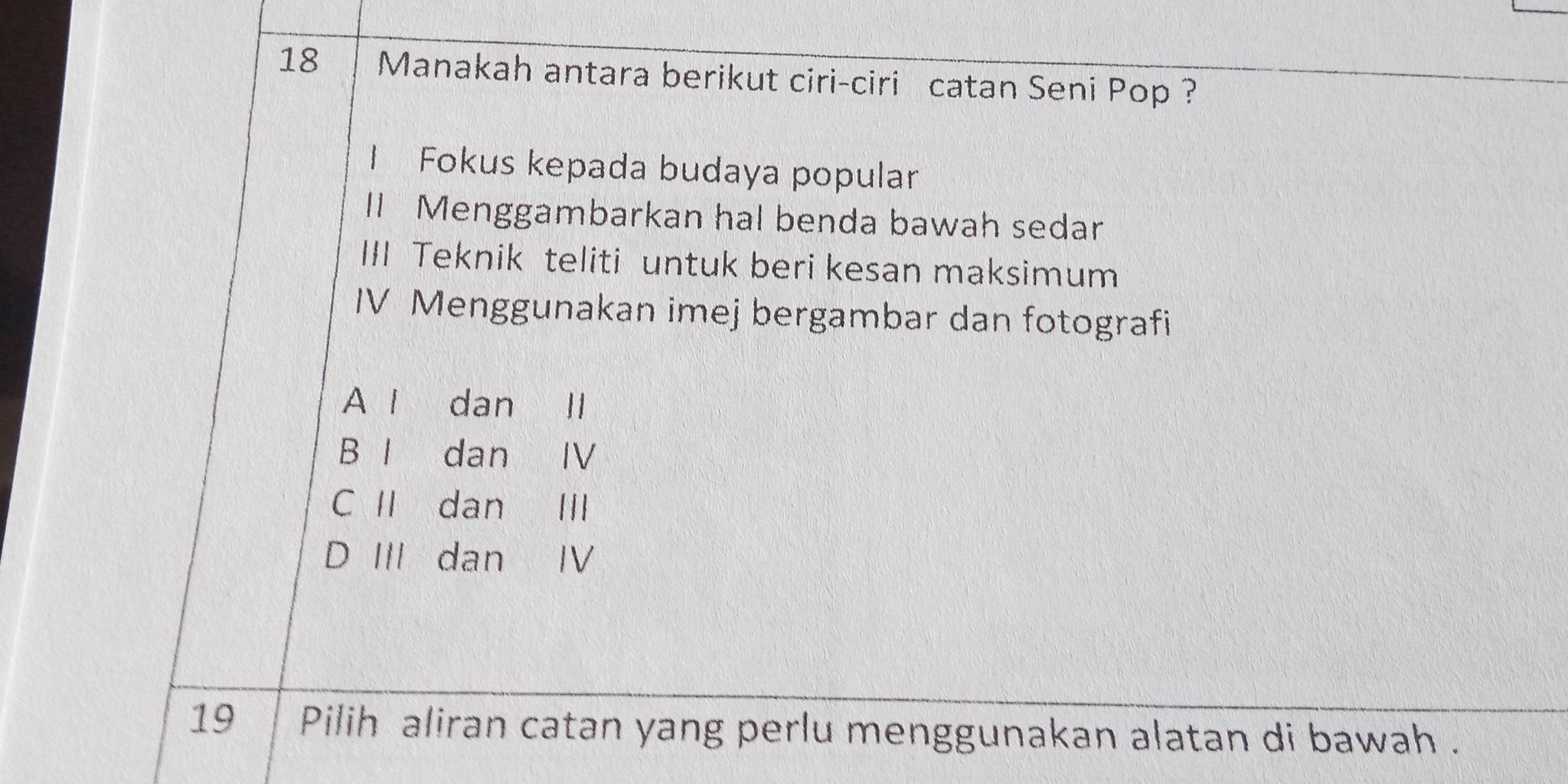 Manakah antara berikut ciri-ciri catan Seni Pop ?
I Fokus kepada budaya popular
ll Menggambarkan hal benda bawah sedar
III Teknik teliti untuk beri kesan maksimum
IV Menggunakan imej bergambar dan fotografi
A l dan Il
B I dan IV
C Ⅱ dan III
D III dan IV
19 Pilih aliran catan yang perlu menggunakan alatan di bawah .