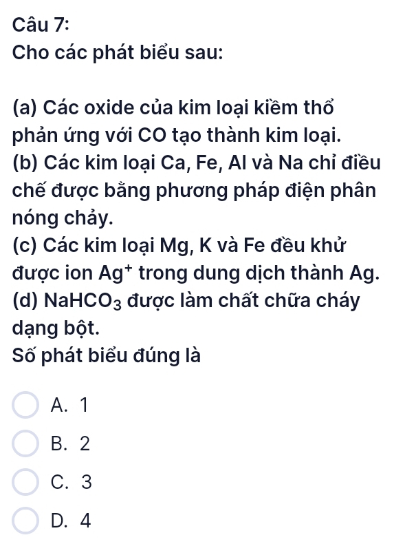 Cho các phát biểu sau:
(a) Các oxide của kim loại kiềm thổ
phản ứng với CO tạo thành kim loại.
(b) Các kim loại Ca, Fe, Al và Na chỉ điều
chế được bằng phương pháp điện phân
nóng chảy.
(c) Các kim loại Mg, K và Fe đều khử
được ion Ag^+ trong dung dịch thành Ag.
(d) NaH , O_3 được làm chất chữa cháy
dạng bột.
Số phát biểu đúng là
A. 1
B. 2
C. 3
D. 4