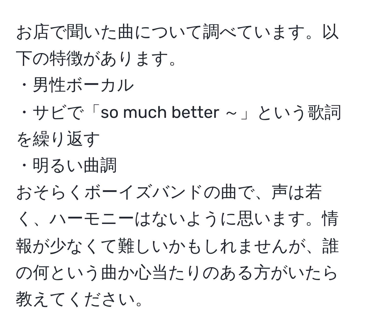 お店で聞いた曲について調べています。以下の特徴があります。  
・男性ボーカル  
・サビで「so much better ～」という歌詞を繰り返す  
・明るい曲調  
おそらくボーイズバンドの曲で、声は若く、ハーモニーはないように思います。情報が少なくて難しいかもしれませんが、誰の何という曲か心当たりのある方がいたら教えてください。