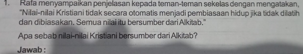 Rafa menyampaikan penjelasan kepada teman-teman sekelas dengan mengatakan, 
“Nilai-nilai Kristiani tidak secara otomatis menjadi pembiasaan hidup jika tidak dilatih 
dan dibiasakan. Semua nilai itu bersumber dariAlkitab.” 
Apa sebab nilai-nilai Kristiani bersumber dari Alkitab? 
Jawab :