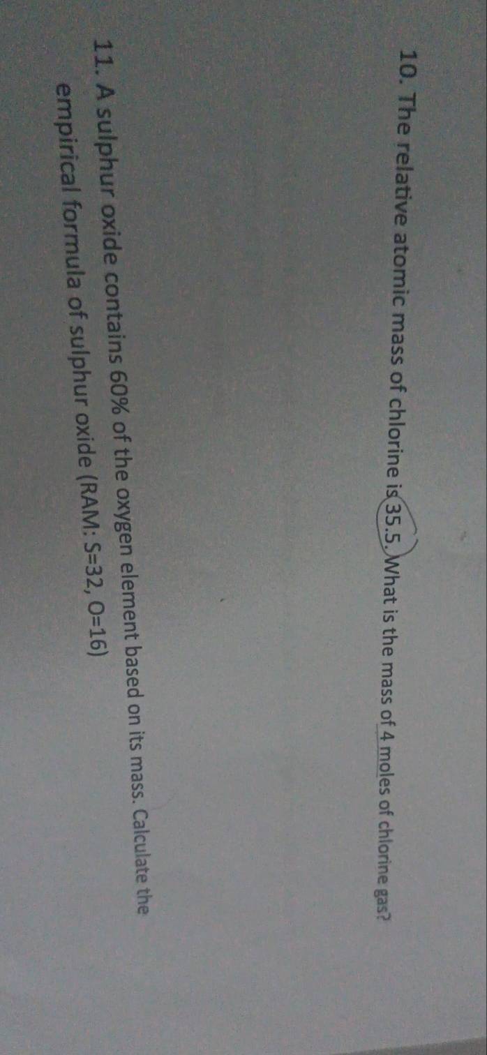 The relative atomic mass of chlorine is 35.5. What is the mass of 4 moles of chlorine gas? 
11. A sulphur oxide contains 60% of the oxygen element based on its mass. Calculate the 
empirical formula of sulphur oxide (RAM: S=32,O=16)