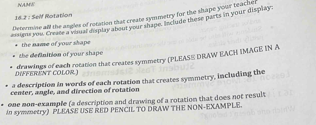 NAME 
16.2 : Self Rotation 
Determine all the angles of rotation that create symmetry for the shape your teacher 
assigns you. Create a visual display about your shape. Include these parts in your display: 
the name of your shape 
the definition of your shape 
drawings of each rotation that creates symmetry (PLEASE DRAW EACH IMAGE IN A 
DIFFERENT COLOR.) 
a description in words of each rotation that creates symmetry, including the 
center, angle, and direction of rotation 
one non-example (a description and drawing of a rotation that does not result 
in symmetry) PLEASE USE RED PENCIL TO DRAW THE NON-EXAMPLE.