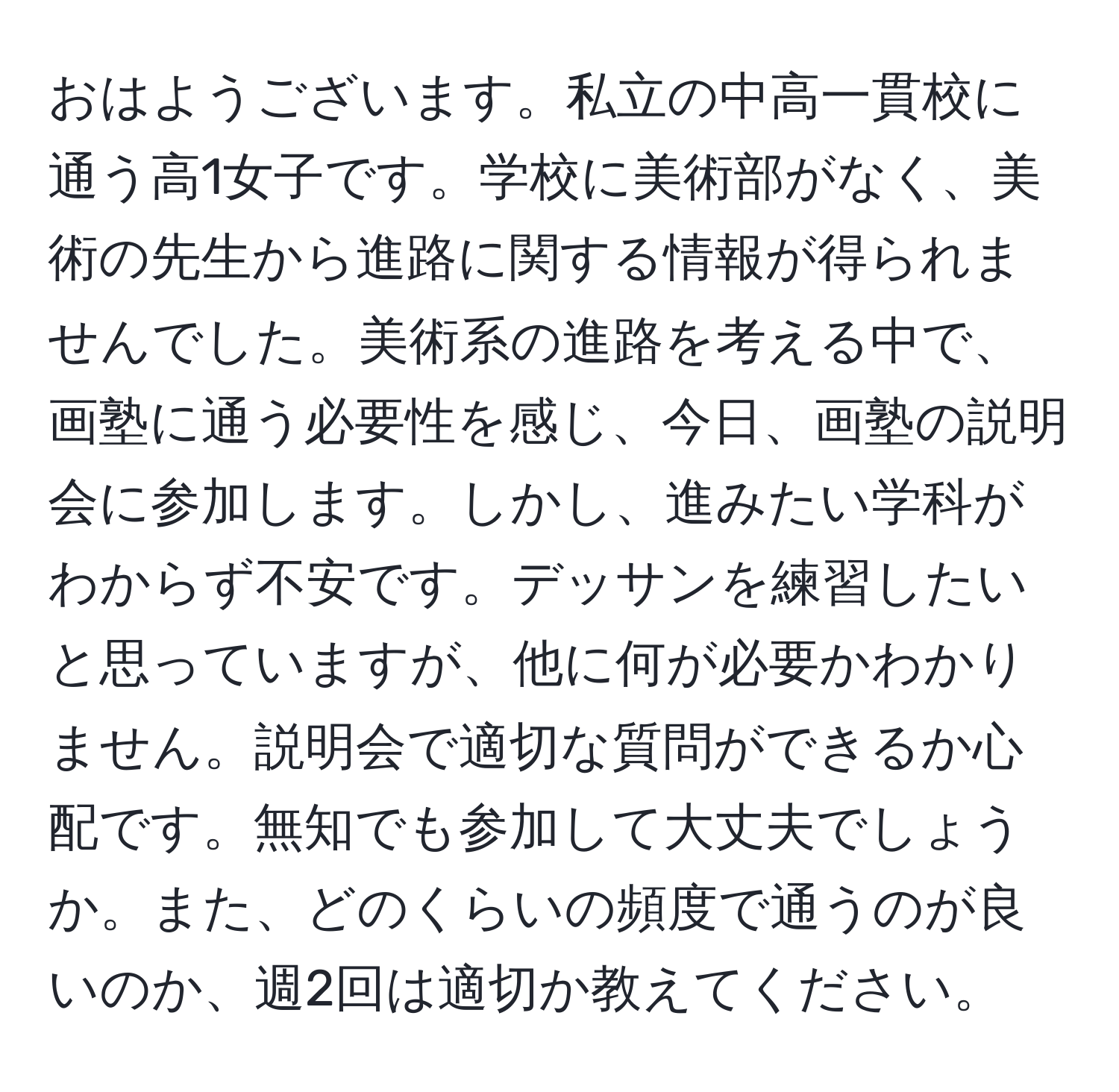 おはようございます。私立の中高一貫校に通う高1女子です。学校に美術部がなく、美術の先生から進路に関する情報が得られませんでした。美術系の進路を考える中で、画塾に通う必要性を感じ、今日、画塾の説明会に参加します。しかし、進みたい学科がわからず不安です。デッサンを練習したいと思っていますが、他に何が必要かわかりません。説明会で適切な質問ができるか心配です。無知でも参加して大丈夫でしょうか。また、どのくらいの頻度で通うのが良いのか、週2回は適切か教えてください。