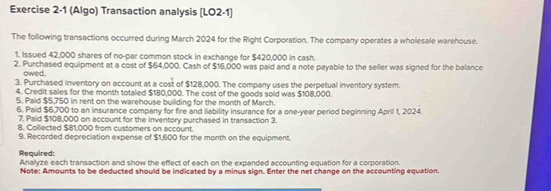 (Algo) Transaction analysis [LO2-1] 
The following transactions occurred during March 2024 for the Right Corporation. The company operates a wholesale warehouse. 
1. Issued 42,000 shares of no-par common stock in exchange for $420,000 in cash. 
2. Purchased equipment at a cost of $64,000. Cash of $16,000 was paid and a note payable to the seller was signed for the balance 
owed. 
3. Purchased inventory on account at a cost of $128,000. The company uses the perpetual inventory system. 
4. Credit sales for the month totaled $180,000. The cost of the goods sold was $108,000. 
5. Paid $5,750 in rent on the warehouse building for the month of March. 
6. Paid $6,700 to an insurance company for fire and liability insurance for a one-year period beginning April 1, 2024. 
7. Paid $108,000 on account for the inventory purchased in transaction 3. 
8. Collected $81,000 from customers on account. 
9. Recorded depreciation expense of $1,600 for the month on the equipment. 
Required: 
Analyze each transaction and show the effect of each on the expanded accounting equation for a corporation. 
Note: Amounts to be deducted should be indicated by a minus sign. Enter the net change on the accounting equation.