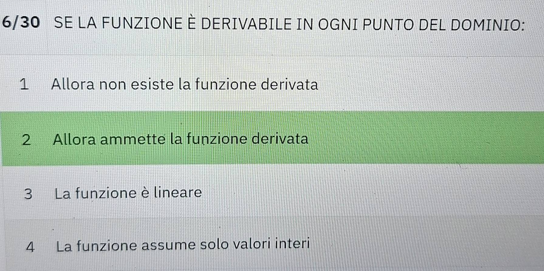 6/30 SE LA FUNZIONE È DERIVABILE IN OGNI PUNTO DEL DOMINIO:
1 Allora non esiste la funzione derivata
2 Allora ammette la funzione derivata
3 La funzione è lineare
4 La funzione assume solo valori interi