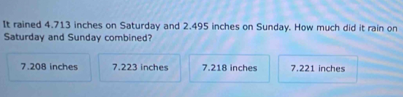 It rained 4.713 inches on Saturday and 2.495 inches on Sunday. How much did it rain on
Saturday and Sunday combined?
7.208 inches 7.223 inches 7.218 inches 7.221 inches