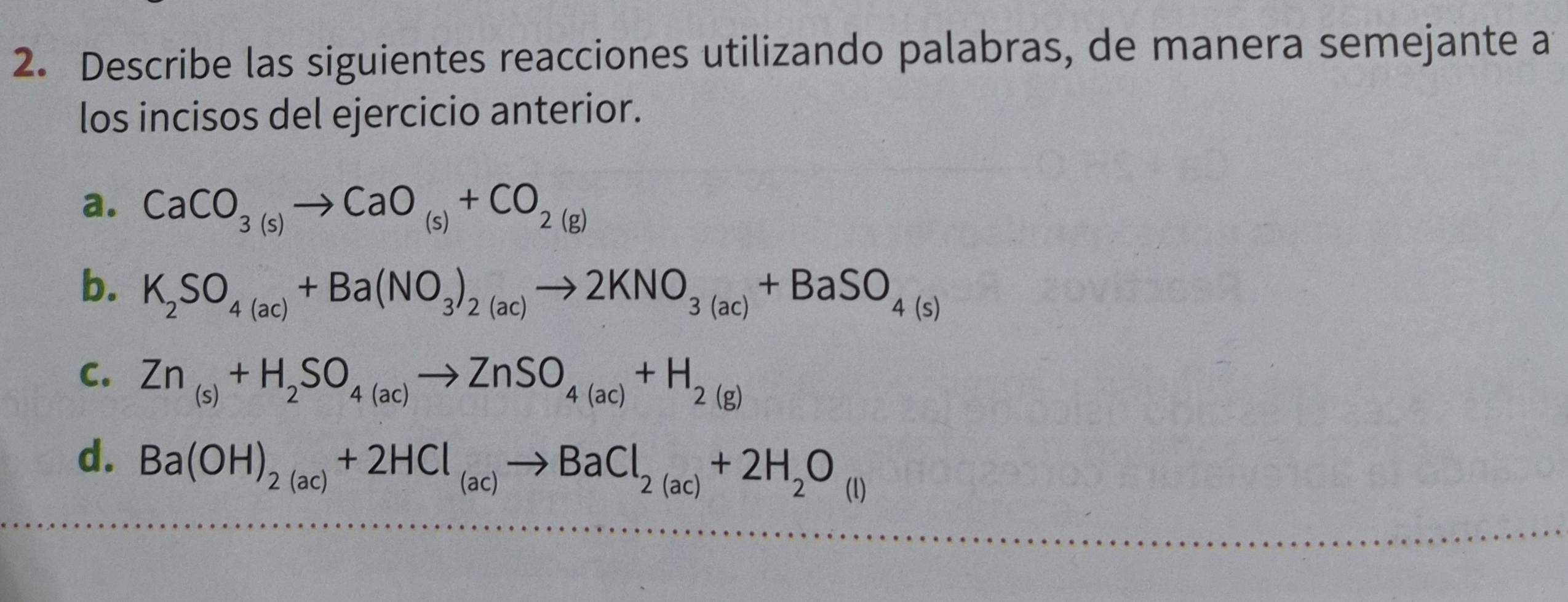 Describe las siguientes reacciones utilizando palabras, de manera semejante a
los incisos del ejercicio anterior.
a. CaCO_3(s)to CaO_(s)+CO_2(g)
b. K_2SO_4(ac)+Ba(NO_3)_2(ac)to 2KNO_3(ac)+BaSO_4(s)
C. Zn_(s)+H_2SO_4(ac)to ZnSO_4(ac)+H_2(g)
d. Ba(OH)_2(ac)+2HCl_(ac)to BaCl_2(ac)+2H_2O_(l)