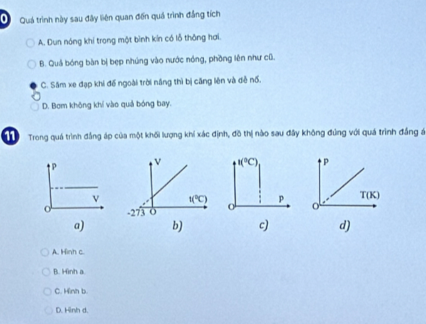 Quá trình này sau đây liên quan đến quá trình đẳng tích
A. Dun nóng khí trong một bình kín có lỗ thông hơi.
B. Quả bóng bàn bị bẹp nhúng vào nước nóng, phồng lên như cũ.
C. Sâm xe đạp khi đế ngoài trời nắng thì bị căng lên và dề nố.
D. Bơm không khí vào quả bóng bay.
11 Trong quá trình đẳng áp của một khối lượng khí xác định, đồ thị nào sau đây không đúng với quá trình đẳng á
t(^circ C) P
o p
T(K)
o
a)
b) c) d)
A. Hình c.
B. Hình a
C. Hình b.
D. Hình d.