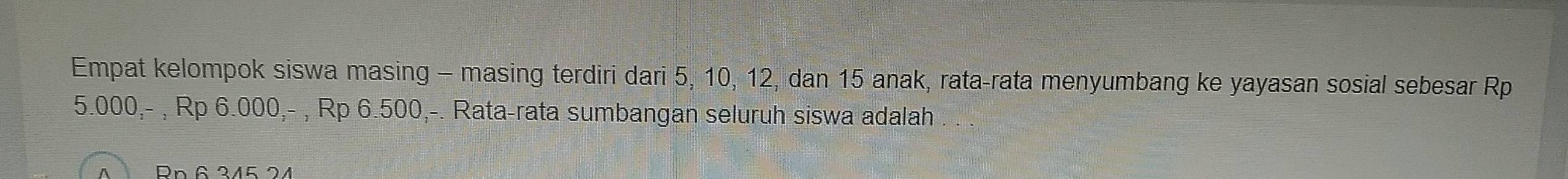 Empat kelompok siswa masing - masing terdiri dari 5, 10, 12, dan 15 anak, rata-rata menyumbang ke yayasan sosial sebesar Rp
5.000,- , Rp 6.000,- , Rp 6.500,-. Rata-rata sumbangan seluruh siswa adalah . . . 
Rn 6 345 24