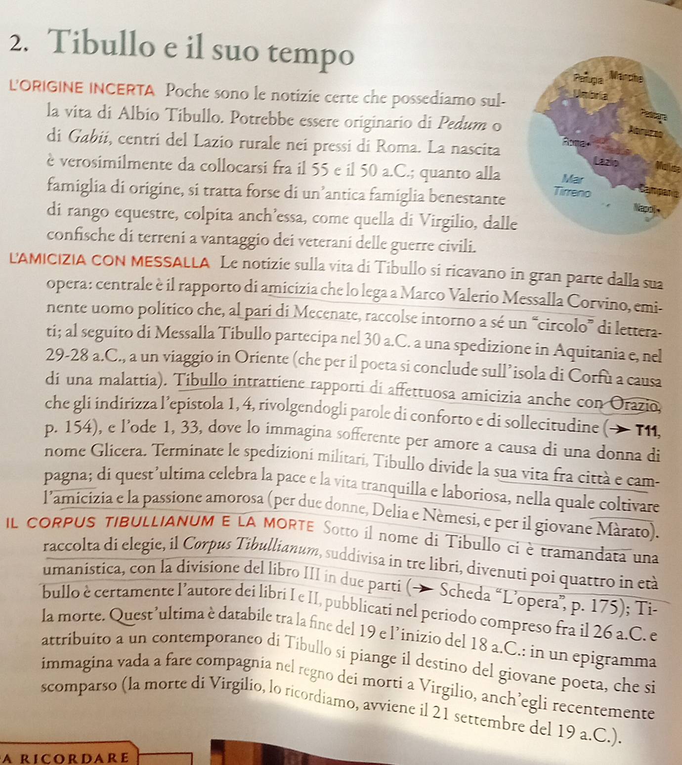 Tibullo e il suo tempo 
LORIGINE INCERTA Poche sono le notizie certe che possediamo sul-
la vita di Albio Tibullo. Potrebbe essere originario di Pedum o
di Gabii, centri del Lazio rurale nei pressi di Roma. La nascitaMallise
è verosimilmente da collocarsi fra il 55 e il 50 a.C.; quanto alla
famiglia di origine, si tratta forse di un’antica famiglia benestantenía
di rango equestre, colpita anch’essa, come quella di Virgilio, dalle
confische di terreni a vantaggio dei veterani delle guerre civili.
LAMICIZIA CON MESSALLA Le notizie sulla vita di Tibullo si ricavano in gran parte dalla sua
opera: centrale è il rapporto di amicizia che lo lega a Marco Valerio Messalla Corvino, emi-
nente uomo político che, al pari di Mecenate, raccolse intorno a sé un “circolo” di lettera
ti; al seguito di Messalla Tibullo partecipa nel 30 a.C. a una spedizione in Aquitania e, nel
29-28 a.C., a un viaggio in Oriente (che per il poeta si conclude sull’isola di Corfu a causa
di una malattia). Tibullo intrattiene rapporti di affettuosa amicizia anche con Orazio,
che gli indirizza l’epistola 1, 4, rivolgendogli parole di conforto e di sollecitudine (→ T1I,
p. 154), e l’ode 1, 33, dove lo immagina sofferente per amore a causa di una donna di
nome Glicera. Terminate le spedizioni militari, Tibullo divide la sua vita fra città e cam-
pagna; di quest’ultima celebra la pace e la vita tranquilla e laboriosa, nella quale coltivare
l’amicizia e la passione amorosa (per due donne, Delia e Nèmesi, e per il giovane Màrato).
IL CORPUS TIBULLIANUM E LA MORTE Sotto il nome di Tibullo ci è tramandata una
raccolta di elegie, il Cørpus Tibullianum, suddivisa in tre libri, divenuti poi quattro in età
umanística, con la divisione del libro III in due parti (→ Scheda “L’opera”, p. 175); Ti-
bullo è certamente l’autore dei libri I e II, pubblicati nel periodo compreso fra il 26 a.C. e
la morte. Quest’ultima è databile tra la fine del 19 e l’inizio del 18 a.C.: in un epigramma
attribuito a un contemporaneo di Tibullo si piange il destino del giovane poeta, che si
immagina vada a fare compagnia nel regno dei morti a Virgilio, anch’egli recentemente
scomparso (la morte di Virgilio, lo ricordiamo, avviene il 21 settembre del 19 a.C.).
a ricordare