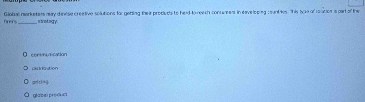 Global marketers may devise creative solutions for getting their products to hard-to-reach consumers in developing countries. This type of solution is part of the
firm's _strategy.
communication
distribution
pricing
global product