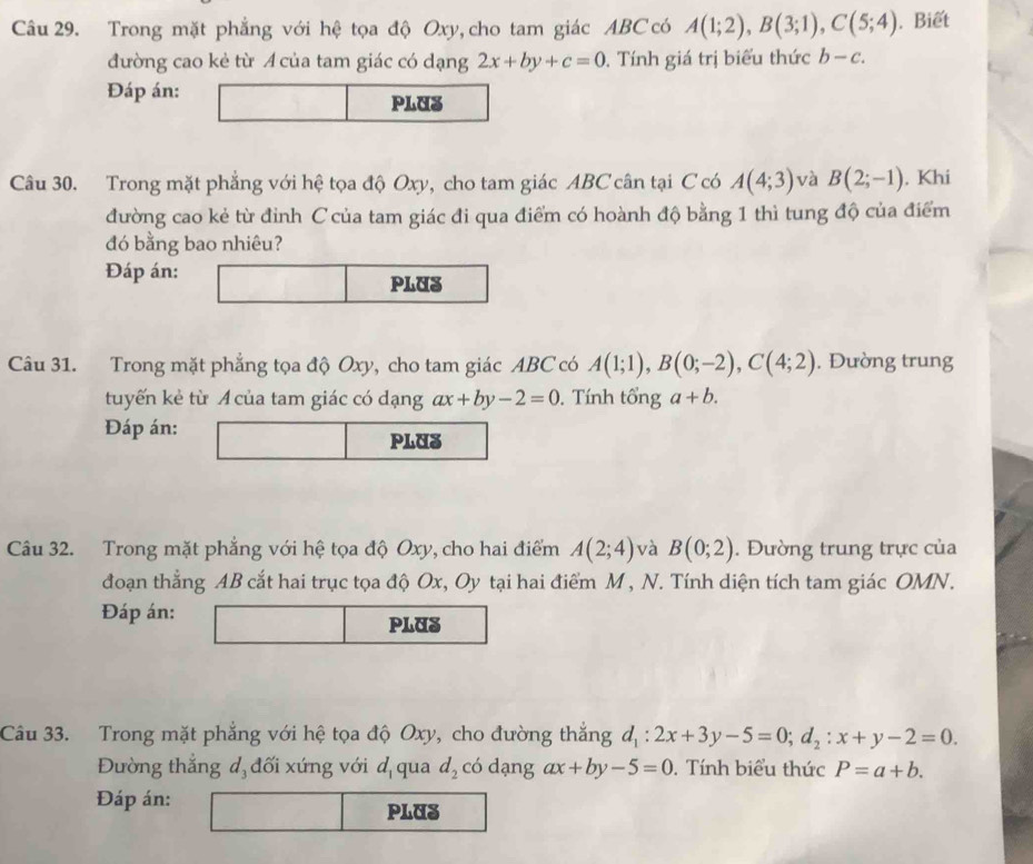 Trong mặt phẳng với hệ tọa độ Oxy, cho tam giác ABC có A(1;2), B(3;1), C(5;4). Biết 
đường cao kẻ từ Á của tam giác có dạng 2x+by+c=0. Tính giá trị biểu thức b-c. 
Đáp án: 
PLUS 
Câu 30. Trong mặt phẳng với hệ tọa độ Oxy, cho tam giác ABC cân tại C có A(4;3) và B(2;-1). Khi 
đường cao kẻ từ đỉnh C của tam giác đi qua điểm có hoành độ bằng 1 thì tung độ của điểm 
đó bằng bao nhiêu? 
Đáp án: 
PLUS 
Câu 31. Trong mặt phẳng tọa độ Oxy, cho tam giác ABC có A(1;1), B(0;-2), C(4;2). Đường trung 
tuyến kẻ từ A của tam giác có dạng ax+by-2=0. Tính tổng a+b. 
Đáp án: 
PLUS 
Câu 32. Trong mặt phẳng với hệ tọa độ Oxy, cho hai điểm A(2;4) và B(0;2). Đường trung trực của 
đoạn thẳng AB cắt hai trục tọa độ Ox, Oy tại hai điểm M , N. Tính diện tích tam giác OMN. 
Đáp án: PLUS 
Câu 33. Trong mặt phẳng với hệ tọa độ Oxy, cho đường thắng d_1:2x+3y-5=0; d_2:x+y-2=0. 
Đường thắng đ đối xứng với d_1 qua d_2 có dạng ax+by-5=0. Tính biểu thức P=a+b. 
Đáp án: PLUS