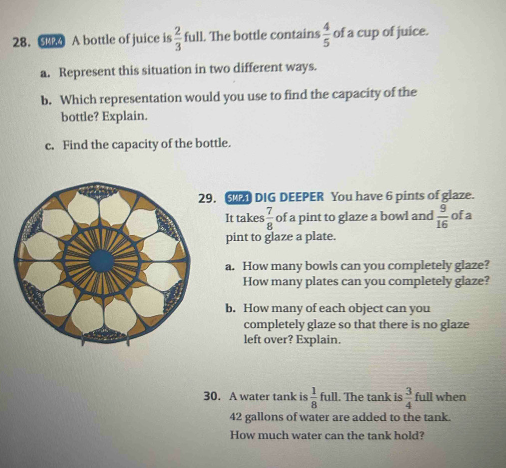 A bottle of juice is  2/3  full. The bottle contains  4/5  of a cup of juice. 
a. Represent this situation in two different ways. 
b. Which representation would you use to find the capacity of the 
bottle? Explain. 
c. Find the capacity of the bottle. 
. DIG DEEPER You have 6 pints of glaze. 
It takes  7/8  of a pint to glaze a bowl and  9/16  ofa 
pint to glaze a plate. 
a. How many bowls can you completely glaze? 
How many plates can you completely glaze? 
b. How many of each object can you 
completely glaze so that there is no glaze 
left over? Explain. 
30. A water tank is  1/8  full. The tank is  3/4  full when
42 gallons of water are added to the tank. 
How much water can the tank hold?