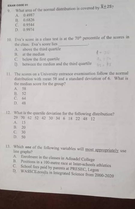 EXAM CODE 01
9. What area of the normal distribution is covered by overline x± 2S ?
A. 0.4987
B. 0.6826
C. 0.9544
D. 0.9974
10. Eva’s score in a class test is at the 70^(th) percentile of the scores in
the class. Eva’s score lies _.
A. above the third quartile
B. at the median
C. below the first quartile
D. between the median and the third quartile
11. The scores on a University entrance examination follow the normal
distribution with mean 58 and a standard deviation of 6. What is
the median score for the group?
A. 58
B. 52
C. 64
D. 48
12. What is the quartile deviation for the following distribution?
29 70 62 52 42 30 34 6 18 22 48 12
A. 15
B. 20
C. 30
D. 50
13. Which one of the following variables will most appropriately use
line graphs?
A. Enrolment in the classes in Adisadel College
B. Positions in a 100-metre race at Inter-schools athletics
C. School fees paid by parents at PRESEC, Legon
D. WASSCE-results in Integrated Science from 2000-2020