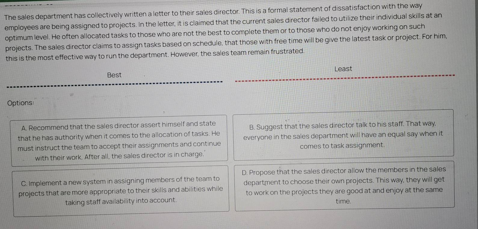 The sales department has collectively written a letter to their sales director. This is a formal statement of dissatisfaction with the way
employees are being assigned to projects. In the letter, it is claimed that the current sales director failed to utilize their individual skills at an
optimum level. He often allocated tasks to those who are not the best to complete them or to those who do not enjoy working on such
projects. The sales director claims to assign tasks based on schedule, that those with free time will be give the latest task or project. For him,
this is the most effective way to run the department. However, the sales team remain frustrated.
Least
Best
Options:
A. Recommend that the sales director assert himself and state
B. Suggest that the sales director talk to his staff. That way,
that he has authority when it comes to the allocation of tasks. He everyone in the sales department will have an equal say when it
must instruct the team to accept their assignments and continue comes to task assignment.
with their work. After all, the sales director is in charge.
D. Propose that the sales director allow the members in the sales
C. Implement a new system in assigning members of the team to department to choose their own projects. This way, they will get
projects that are more appropriate to their skills and abilities while to work on the projects they are good at and enjoy at the same
taking staff availability into account. time.