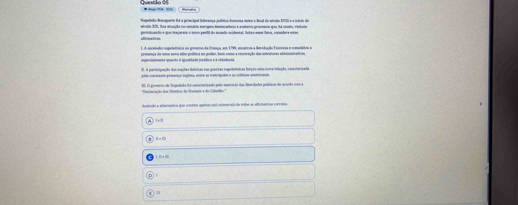 Alegre POA - 2016
Napoleão Bonaparte foi a principal liderança política francesa entre o final do século XVIII e o início do
século XIX. Sua atuação no cenário europeu desencadeou e acelerou processos que, há muito, vinham
germinando e que traçaram o novo perfil do mundo ocidental. Sobre esses fatos, considere estas
afirmativas.
1. A ascensão napoleônica ao governo da França, em 1799, encerrou a Revolução Francesa e consolidou a
presenca de uma nova elite política no poder, bem como a renovação das estruturas administrativas
especialmente quanto à igualdade jurídica e à cidadania
II. A participação das nações ibéricas nas guerras napoleônicas forçou uma nova relação, caracterizada
pela constante presença inglesa, entre as metrópoles e as colônias americanas.
II. O governo de Napoleão foi caracterizado pelo exercício das liberdades políticas de acordo com a
''Declaração dos Direitos do Homem e do Cidadão.''
Assinale a alternativa que contém apenas o(s) número(s) de todas as afirmativas corretas.
I=11
11e□ 1
1,11e1□
11