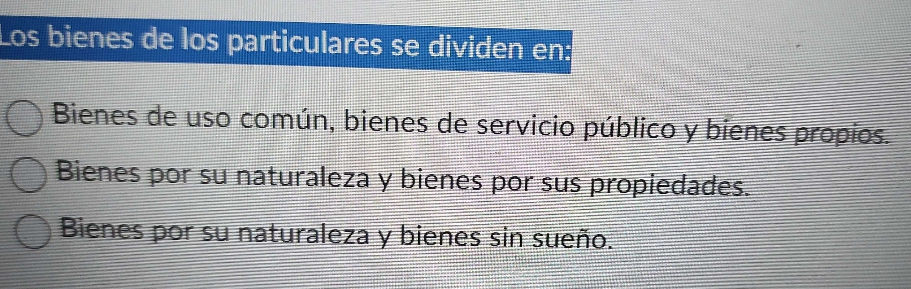 Los bienes de los particulares se dividen en
Bienes de uso común, bienes de servicio público y bienes propios.
Bienes por su naturaleza y bienes por sus propiedades.
Bienes por su naturaleza y bienes sin sueño.