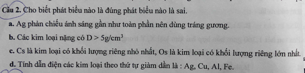 Cầu 2. Cho biết phát biểu nào là đúng phát biểu nào là sai.
a. Ag phản chiếu ánh sáng gần như toàn phần nên dùng tráng gương.
b. Các kim loại nặng có D>5g/cm^3
c. Cs là kim loại có khối lượng riêng nhỏ nhất, Os là kim loại có khối lượng riêng lớn nhất.
d. Tính dẫn điện các kim loại theo thứ tự giàm dần là : Ag, Cu, Al, Fe.