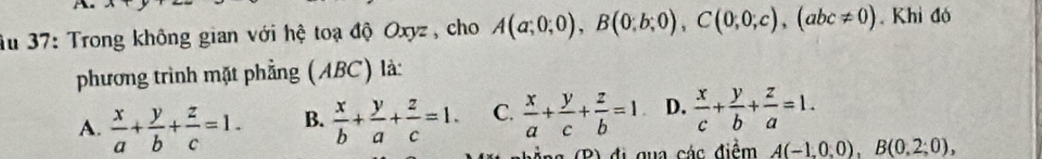 Âu 37: Trong không gian với hệ toạ độ Oxyz , cho A(a;0;0), B(0;b;0), C(0;0;c), (abc!= 0). Khi đó
phương trình mặt phẳng (ABC) là:
A.  x/a + y/b + z/c =1. B.  x/b + y/a + z/c =1. C.  x/a + y/c + z/b =1 D.  x/c + y/b + z/a =1. 
g ảng (B) đị qua các điểm A(-1,0,0), B(0,2;0),