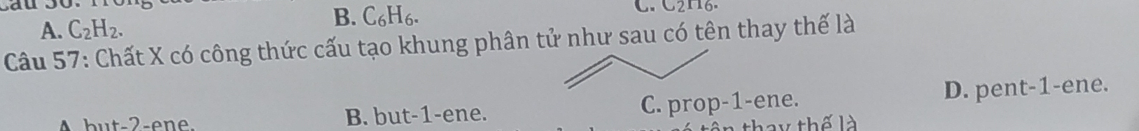 A. C_2H_2.
B. C₆H6.
C. C2N6.
Câu 57: Chất X có công thức cấu tạo khung phân tử như sau có tên thay thế là
B. but -1 -ene. C. prop-1-ene. D. pent-1-ene.
thay thế là