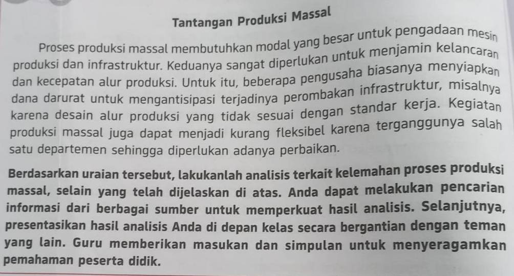 Tantangan Produksi Massal 
Proses produksi massal membutuhkan modal yang besar untuk pengadaan mesin 
produksi dan infrastruktur. Keduanya sangat diperlukan untuk menjamin kelancaran 
dan kecepatan alur produksi. Untuk itu, beberapa pengusaha biasanya menyiapkan 
dana darurat untuk mengantisipasi terjadinya perombakan infrastruktur, misalnya 
karena desain alur produksi yang tidak sesuai dengan standar kerja. Kegiatan 
produksi massal juga dapat menjadi kurang fleksibel karena terganggunya salah 
satu departemen sehingga diperlukan adanya perbaikan. 
Berdasarkan uraian tersebut, lakukanlah analisis terkait kelemahan proses produksi 
massal, selain yang telah dijelaskan di atas. Anda dapat melakukan pencarian 
informasi dari berbagai sumber untuk memperkuat hasil analisis. Selanjutnya, 
presentasikan hasil analisis Anda di depan kelas secara bergantian dengan teman 
yang lain. Guru memberikan masukan dan simpulan untuk menyeragamkan 
pemahaman peserta didik.