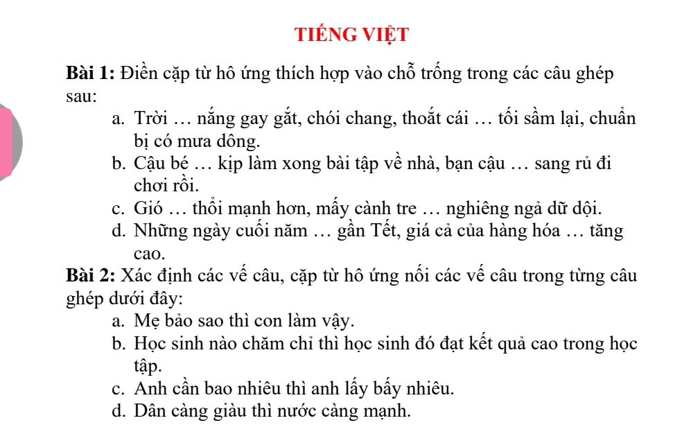 tiếNG VIệT 
Bài 1: Điền cặp từ hô ứng thích hợp vào chỗ trống trong các câu ghép 
sau: 
a. Trời ... nắng gay gắt, chói chang, thoắt cái . tối sầm lại, chuẩn 
bị có mưa dông. 
b. Cậu bé .. kịp làm xong bài tập về nhà, bạn cậu .. sang rủ đi 
chơi rồi. 
c. Gió .. thổi mạnh hơn, mấy cành tre ... nghiêng ngả dữ dội. 
d. Những ngày cuối năm ... gần Tết, giá cả của hàng hóa . tăng 
cao. 
Bài 2: Xác định các vế câu, cặp từ hô ứng nối các vế câu trong từng câu 
ghép dưới đây: 
a. Mẹ bảo sao thì con làm vậy. 
b. Học sinh nào chăm chỉ thì học sinh đó đạt kết quả cao trong học 
tập. 
c. Anh cần bao nhiêu thì anh lấy bấy nhiêu. 
d. Dân càng giàu thì nước càng mạnh.