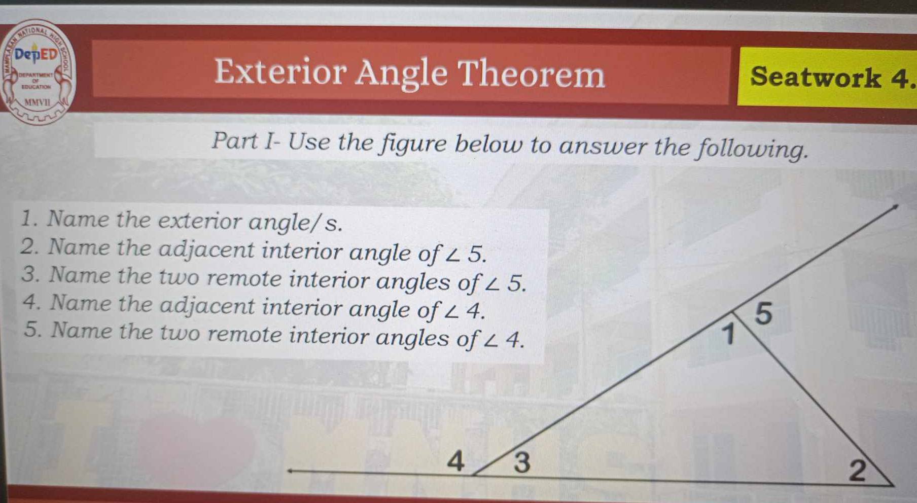 DepED
DEPARTMEN Exterior Angle Theorem Seatwork 4.
EINNCATION
MMVII
Part I- Use the figure below to answer the following.
1. Name the exterior angle/s.
2. Name the adjacent interior angle of
4. Name the adjacent interior angle of
5. Name the two remote interior angles of