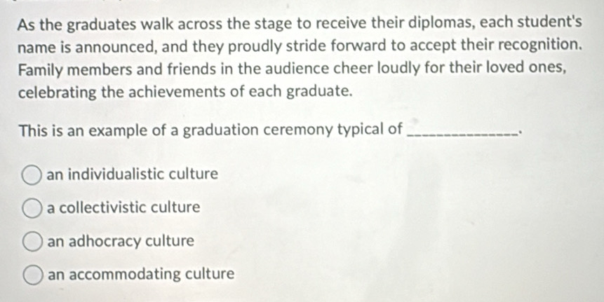 As the graduates walk across the stage to receive their diplomas, each student's
name is announced, and they proudly stride forward to accept their recognition.
Family members and friends in the audience cheer loudly for their loved ones,
celebrating the achievements of each graduate.
This is an example of a graduation ceremony typical of _.
an individualistic culture
a collectivistic culture
an adhocracy culture
an accommodating culture