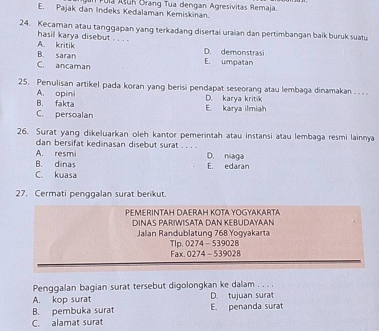 gan Pula Ašuh Orang Tua dengan Agresivitas Remaja.
E. Pajak dan Indeks Kedalaman Kemiskinan.
24. Kecaman atau tanggapan yang terkadang disertai uraian dan pertimbangan baik buruk suatu
hasil karya disebut . . . .
A. kritik D. demonstrasi
B. saran E. umpatan
C. ancaman
25. Penulisan artikel pada koran yang berisi pendapat seseorang atau lembaga dinamakan . . . .
A. opini D. karya kritik
B. fakta E. karya ilmiah
C. persoalan
26. Surat yang dikeluarkan oleh kantor pemerintah atau instansi atau lembaga resmi lainnya
dan bersifat kedinasan disebut surat . . . .
A. resmi D. niaga
B. dinas E. edaran
C. kuasa
27. Cermati penggalan surat berikut.
PEMERINTAH DAERAH KOTA YOGYAKARTA
DINAS PARIWISATA DAN KEBUDAYAAN
Jalan Randublatung 768 Yogyakarta
TIp. 0274-539028
Fax. 0274-539028
Penggalan bagian surat tersebut digolongkan ke dalam . . . .
A. kop surat D. tujuan surat
B. pembuka surat E. penanda surat
C. alamat surat