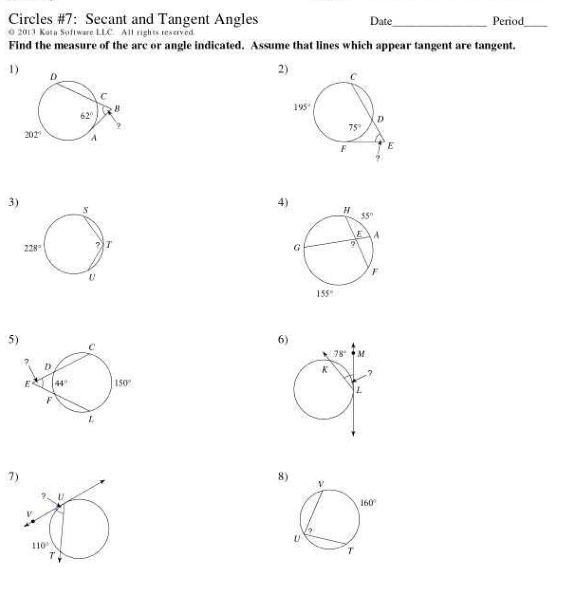 Circles #7: Secant and Tangent Angles Date_ Period_
@ 2013 Kuta Software LLC All rights reserved.
Find the measure of the arc or angle indicated. Assume that lines which appear tangent are tangent.
1
2
3
4)
5)
6
7
8)