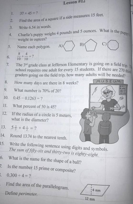 Lesson #12 
Si 
1. 37* 45= ? 
2. Find the area of a square if a side measures 15 feet. 
3. Write 6.54 in words. 
4. Charlie’s puppy weighs 4 pounds and 5 ounces. What is the puppy' 
weight in ounces? 
5. Name each polygon. C) 
6.  8/10 /  4/10 = ? 
7. The 3^(rd) grade class at Jefferson Elementary is going on a field trip. T 
school requires one adult for every 15 students. If there are 270 thir 
graders going on the field trip, how many adults will be needed? 
8. How many days are there in 8 weeks
9. What number is 70% of 20? 
10. 0.45-0.1263= ? 
11. What percent of 50 is 45? 
12. If the radius of a circle is 5 meters, 
what is the diameter? 
13. 5 2/3 +4 1/2 = ? 
14. Round 13.74 to the nearest tenth. 
15. Write the following sentence using digits and symbols. 
The sum of fifty-six and thirty-two is eighty-eight. 
6. What is the name for the shape of a ball? 
7. Is the number 15 prime or composite?
0.300/ 4= ? 
Find the area of the parallelogram. 4 mm
Define perimeter. 12 mm