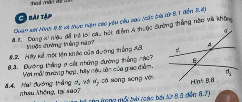 thoả mãn đề bai
bài tập
Quan sát Hình 8.8 và thực hiện các yêu cầu sau (các bài từ 8.1 đến 8.4)
8.1. Dùng kí hiệu đễ trả lời câu hỏi: điểm A thuộc đường thẳng nào và không
thuộc đường thẳng nào?
8.2. Hãy kể một tên khác của đường thẳng AB.
8.3. Đường thẳng ơ cắt những đường thẳng nào?
Với mỗi trường hợp, hãy nêu tên của giao điểm.
8.4. Hai đường thẳng d, và d_2 có song song với
nhau không, tại sao?
6 cho trong mỗi bài (các bài từ 8.5 đến 8.7)