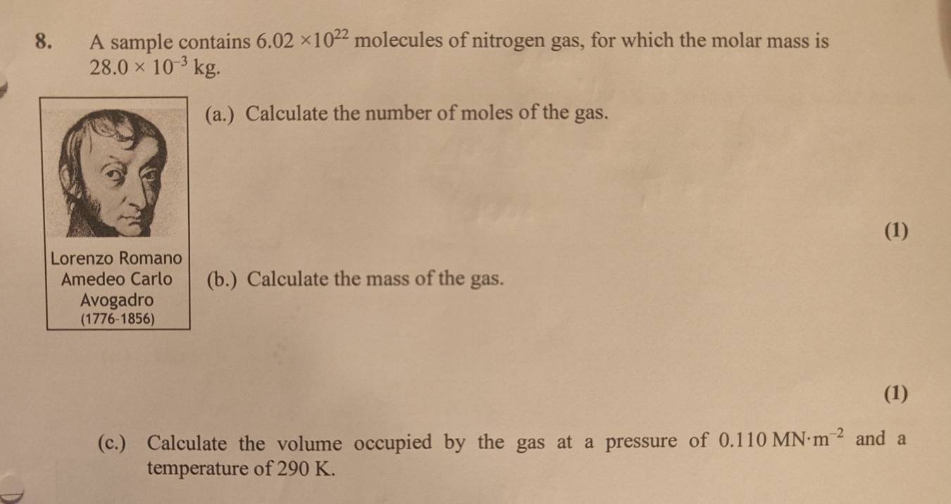 A sample contains 6.02* 10^(22) molecules of nitrogen gas, for which the molar mass is
28.0* 10^(-3)kg. 
(a.) Calculate the number of moles of the gas. 
(1) 
Lorenzo Romano 
Amedeo Carlo (b.) Calculate the mass of the gas. 
Avogadro 
(1776-1856) 
(1) 
(c.) Calculate the volume occupied by the gas at a pressure of 0.110MN· m^(-2) and a 
temperature of 290 K.